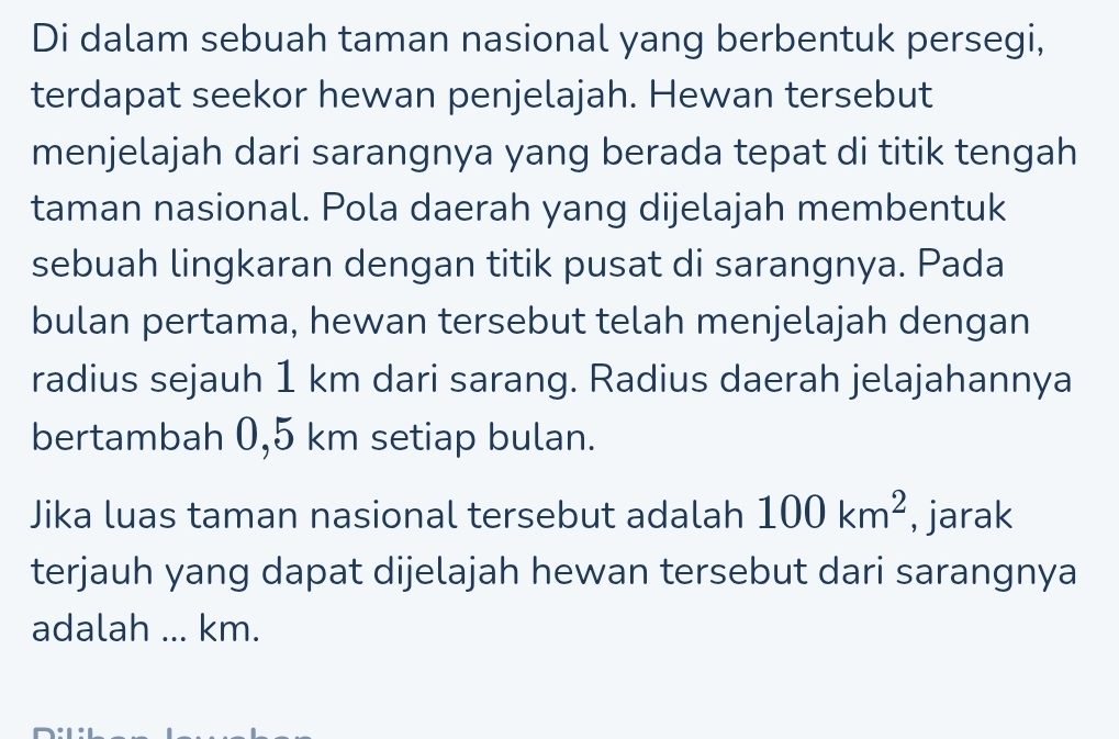 Di dalam sebuah taman nasional yang berbentuk persegi, 
terdapat seekor hewan penjelajah. Hewan tersebut 
menjelajah dari sarangnya yang berada tepat di titik tengah 
taman nasional. Pola daerah yang dijelajah membentuk 
sebuah lingkaran dengan titik pusat di sarangnya. Pada 
bulan pertama, hewan tersebut telah menjelajah dengan 
radius sejauh 1 km dari sarang. Radius daerah jelajahannya 
bertambah 0,5 km setiap bulan. 
Jika luas taman nasional tersebut adalah 100km^2 , jarak 
terjauh yang dapat dijelajah hewan tersebut dari sarangnya 
adalah ... km.