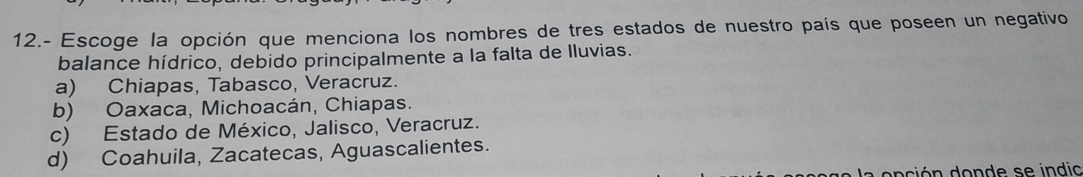 12.- Escoge la opción que menciona los nombres de tres estados de nuestro país que poseen un negativo
balance hídrico, debido principalmente a la falta de lluvias.
a) Chiapas, Tabasco, Veracruz.
b) Oaxaca, Michoacán, Chiapas.
c) Estado de México, Jalisco, Veracruz.
d) Coahuila, Zacatecas, Aguascalientes.
a onción donde se indio