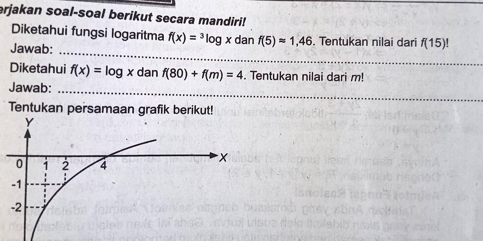 erjakan soal-soal berikut secara mandiri! 
Diketahui fungsi logaritma f(x)=^3log x dan f(5)approx 1,46. Tentukan nilai dari f(15)
_ 
Jawab: 
_ 
Diketahui f(x)=log x dan f(80)+f(m)=4. Tentukan nilai dari m! 
_ 
_ 
Jawab: 
Tentukan persamaan grafik berikut!