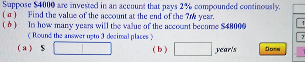 Suppose $4000 are invested in an account that pays 2% compounded continously. 
( a ) Find the value of the account at the end of the 7th year. 
( b ) In how many years will the value of the account become $48000
1 
( Round the answer upto 3 decimal places ) 7 
( a ) $ □ ( b ) □ year/s Done □ 