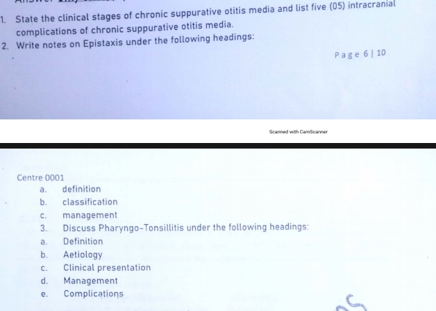 State the clinical stages of chronic suppurative otitis media and list five (05) intracranial 
complications of chronic suppurative otitis media. 
2. Write notes on Epistaxis under the following headings: 
P a g e 6 | 10 
Scanned with CamScanner 
Centre 0001 
a. definition 
b. classification 
c. management 
3. Discuss Pharyngo-Tonsillitis under the following headings: 
a. Definition 
b. Aetiology 
c. Clinical presentation 
d. Management 
e. Complications