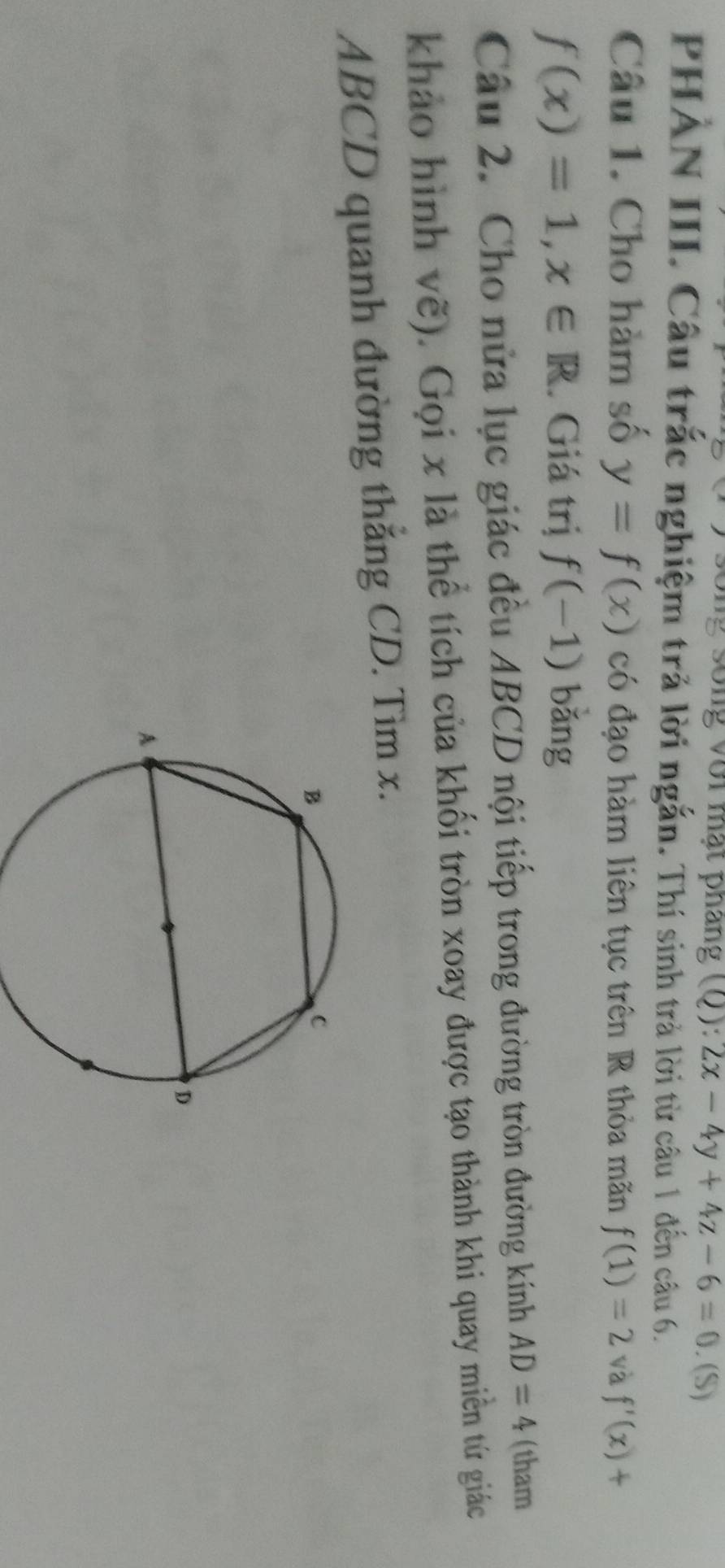 ới mạt pháng (Q): 2x-4y+4z-6=0. (S) 
PHẢN III. Câu trắc nghiệm trả lời ngắn. Thí sinh trả lời từ câu 1 đến câu 6. 
Câu 1. Cho hàm số y=f(x) có đạo hàm liên tục trên R thỏa mãn f(1)=2 và f'(x)+
f(x)=1, x∈ R. Giá trị f(-1) bǎng 
Câu 2. Cho nửa lục giác đều ABCD nội tiếp trong đường tròn đường kính AD=4 (tham 
khảo hình vẽ). Gọi x là thể tích của khối tròn xoay được tạo thành khi quay miền tứ giác
ABCD quanh đường thắng CD. Tìm x.