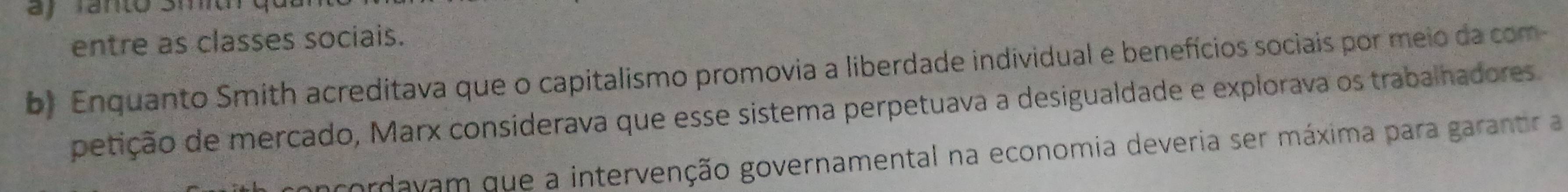 ay Tanto Siu qu 
entre as classes sociais. 
b) Enquanto Smith acreditava que o capitalismo promovia a liberdade individual e benefícios sociais por meio da com 
petição de mercado, Marx considerava que esse sistema perpetuava a desigualdade e explorava os trabalhadores 
cordavam que a intervenção governamental na economia deveria ser máxima para garantir a