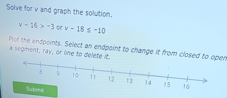 Solve for v and graph the solution.
v-16>-3 or v-18≤ -10
Plot the endpoints, Select an endpoint to change it from closed to open 
a segment, ray, or line to delete it.