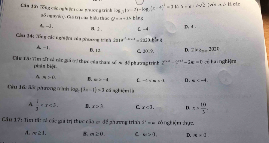 Tống các nghiệm của phương trình log _sqrt(3)(x-2)+log _3(x-4)^2=0 là S=a+bsqrt(2) (với a, b là các
số nguyên). Giá trị của biểu thức Q=a+3b bằng
A. -3. B. 2.
C. -4. D. 4.
Câu 14: Tổng các nghiệm của phương trình 2019^(x^2)-12x+1=2020ba ng
A. -1. B. 12. D. 2log _20192020.
C. 2019.
Câu 15: Tìm tất cả các giá trị thực của tham số m để phương trình 2^(2x+1)-2^(x+3)-2m=0 có hai nghiệm
phân biệt.
A. m>0. B. m>-4. C. -4 . D. m . 
Câu 16: Bất phương trình log _2(3x-1)>3 có nghiệm là
A.  1/3  . B. x>3. C. x<3</tex>. D. x> 10/3 . 
Câu 17: Tìm tất cả các giá trị thực của m để phương trình 5^x=m có nghiệm thực.
A. m≥ 1. B. m≥ 0. C. m>0. D. m!= 0.