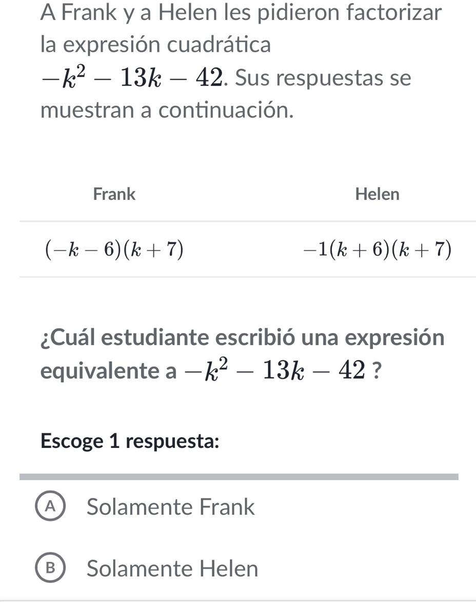 A Frank y a Helen les pidieron factorizar
la expresión cuadrática
-k^2-13k-42. Sus respuestas se
muestran a continuación.
¿Cuál estudiante escribió una expresión
equivalente a-k^2-13k-42 ?
Escoge 1 respuesta:
A Solamente Frank
B Solamente Helen