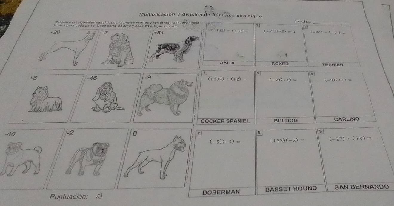 Multiplicación y división de números con signo 
Resueive los siguientes ejercicios con números enteros y con el resultado enbentras 
Fecha: 
la raza para cada perro, luego corta, colórea y pega en el lúgar indicado 
2 
_
(-162)+(+18)= (+25)(+0)=0
(-96)-(-16)=
AKITA BOXER TERRIER 
A 
6
(+102)/ (+2)= (-2)(+1)= (-8)(+5)=
COCKER SPANIEL BULDOG CARLINO 
9
7
8
(-5)(-4)= (+23)(-2)= (-27)/ (+9)=
Puntuación: /3 DOBERMAN BASSET HOUND SAN BERNANDO