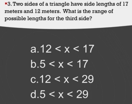 Two sides of a triangle have side lengths of 17
meters and 12 meters. What is the range of
possible lengths for the third side?
a. 12
b. 5
C. 12
d. 5