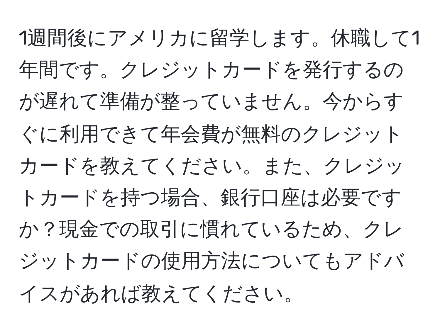 1週間後にアメリカに留学します。休職して1年間です。クレジットカードを発行するのが遅れて準備が整っていません。今からすぐに利用できて年会費が無料のクレジットカードを教えてください。また、クレジットカードを持つ場合、銀行口座は必要ですか？現金での取引に慣れているため、クレジットカードの使用方法についてもアドバイスがあれば教えてください。