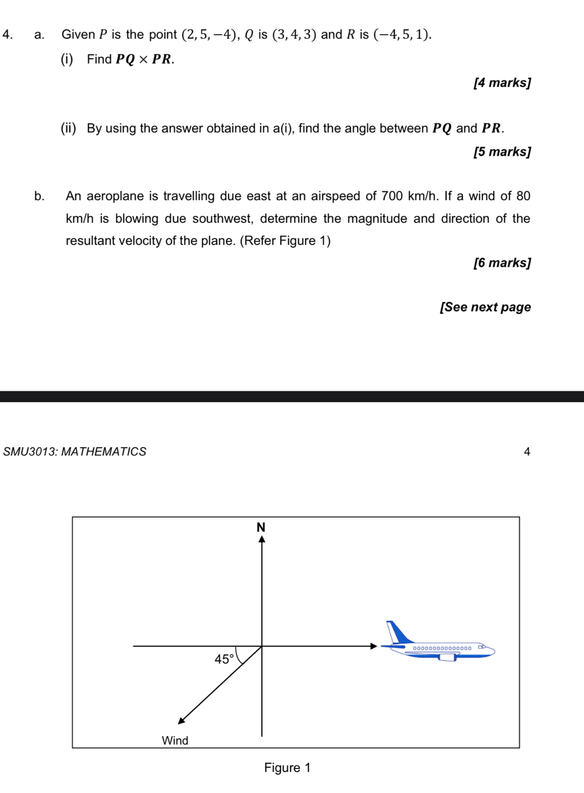 Given P is the point (2,5,-4) , Q is (3,4,3) and R is (-4,5,1). 
(i) Find PQ* PR. 
[4 marks] 
(ii) By using the answer obtained in a(i), find the angle between PQ and PR. 
[5 marks] 
b. An aeroplane is travelling due east at an airspeed of 700 km/h. If a wind of 80
km/h is blowing due southwest, determine the magnitude and direction of the 
resultant velocity of the plane. (Refer Figure 1) 
[6 marks] 
[See next page 
SMU3013: MATHEMATICS 4 
N
45°
Wind 
Figure 1