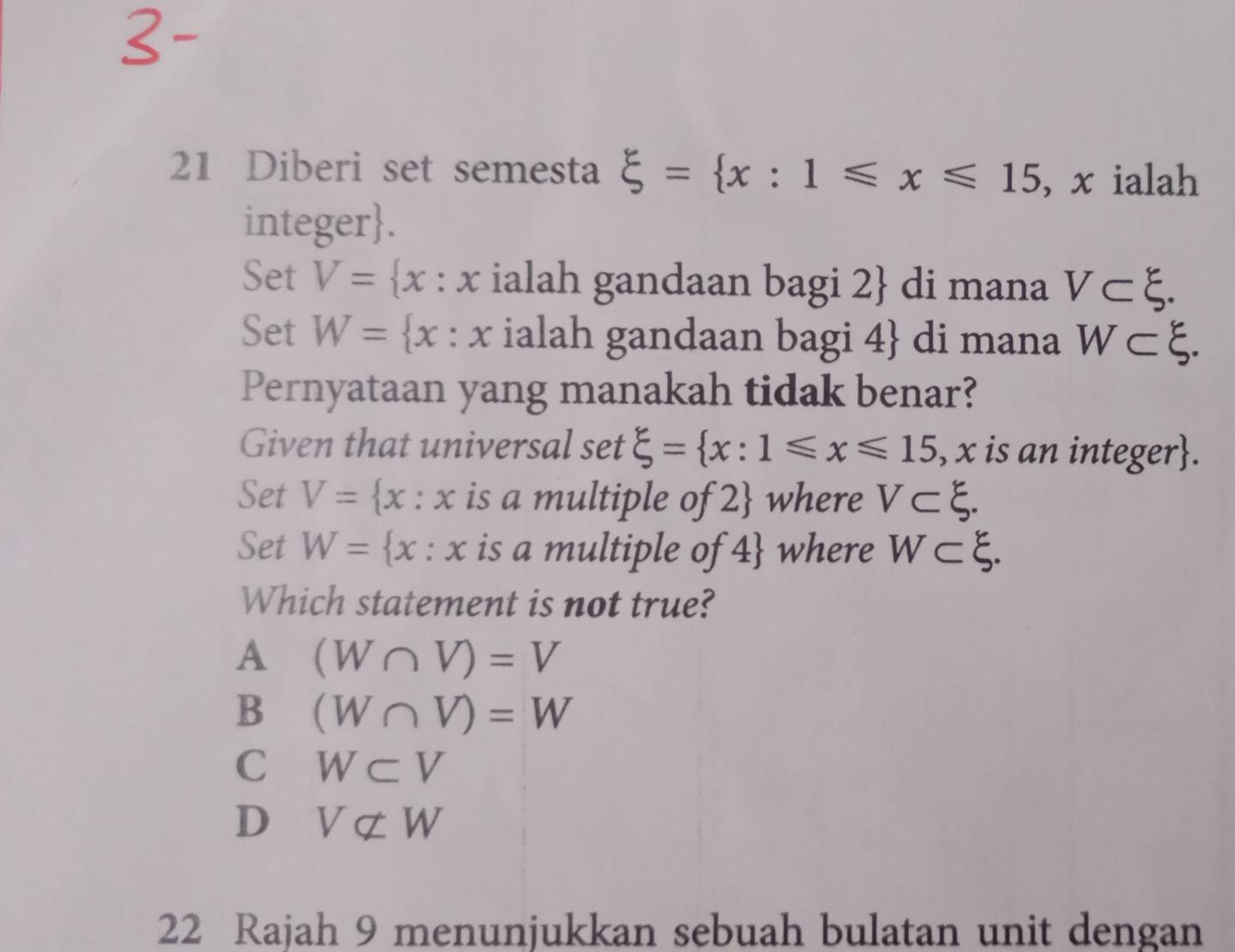 Diberi set semesta xi = x:1≤slant x≤slant 15 , x ialah
integer.
Set V= x:x ialah gandaan bagi 2  di mana V⊂ xi. 
Set W= x:x ialah gandaan bagi 4  di mana W⊂ xi
Pernyataan yang manakah tidak benar?
Given that universal set xi = x:1≤slant x≤slant 15 , x is an integer.
Set V= x:x is a multiple of 2  where V⊂ xi. 
Set W= x:x is a multiple of 4  where W⊂ xi. 
Which statement is not true?
A (W∩ V)=V
B (W∩ V)=W
C W⊂ V
D Vnot ⊂ W
22 Rajah 9 menunjukkan sebuah bulatan unit dengan