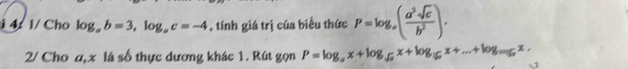 4 1/ Cho log _ab=3, log _ac=-4 , tính giá trị của biểu thức P=log _a( a^3sqrt(c)/b^2 ). 
2/ Cho a, x là số thực dương khác 1. Rút gọn P=log _ax+log _sqrt(a)x+log _16x+...+log _2016x. 2