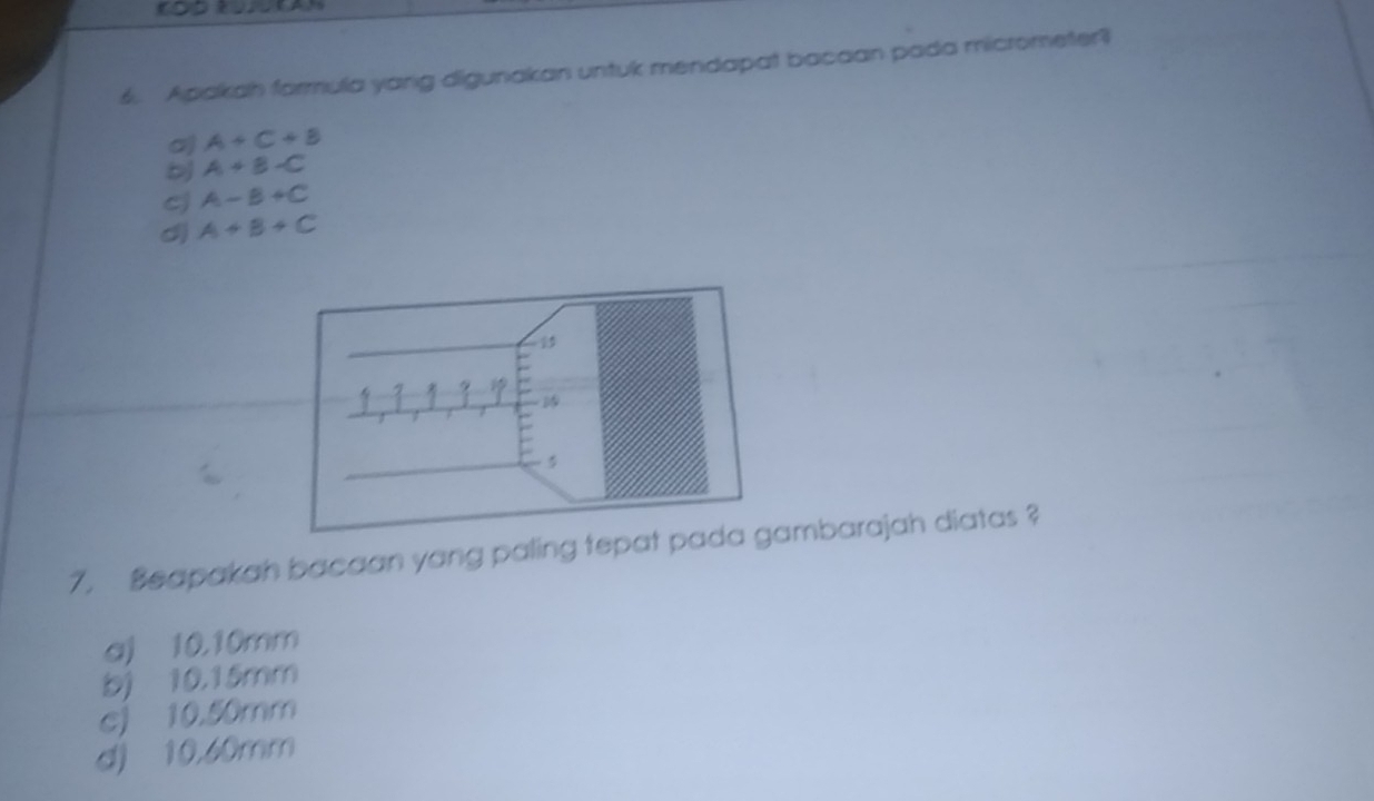 Apakah formula yang digunakan untuk mendapat bacaan pada micrometer?
o A+C+B
b A+B-C
cj A-B+C
d) A+B+C
7. Beapakah bacaan yang paling tepambarajah diatas ?
aj 10,10mm
b) 10.15mm
c) 10.50mm
d) 10,60mm