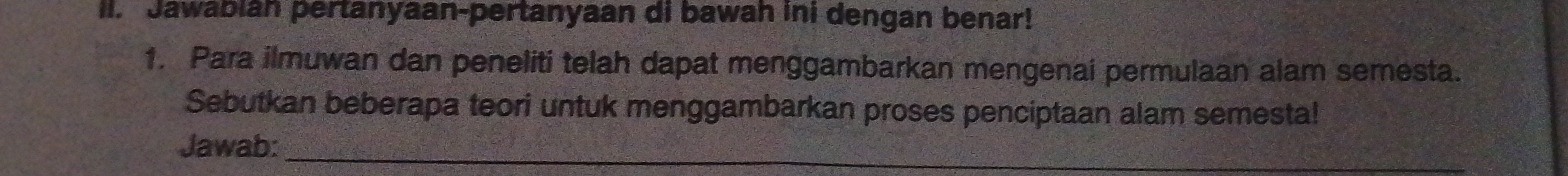 Jawabiah pertanyaan-pertanyaan di bawah ini dengan benar! 
1. Para ilmuwan dan peneliti telah dapat menggambarkan mengenai permulaan alam semesta. 
Sebutkan beberapa teori untuk menggambarkan proses penciptaan alam semesta! 
Jawab:_