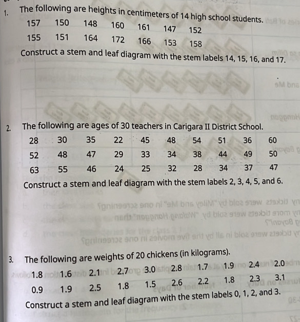 The following are heights in centimeters of 14 high school students.
157 150 148 160 161 147 152
155 151 164 172 166 153 158
Construct a stem and leaf diagram with the stem labels 14, 15, 16, and 17. 
2. The following are ages of 30 teachers in Carigara II District School. 
Construct a stem and leaf diagram with the stem labels 2, 3, 4, 5, and 6. 
of 20 chickens (in kilograms). 
Construct a stem and leaf diagram with the ste