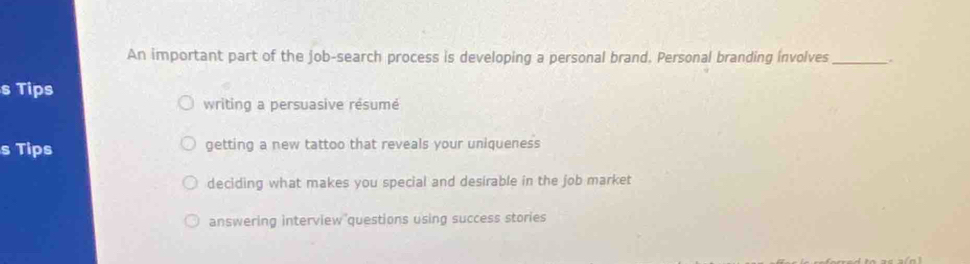 An important part of the job-search process is developing a personal brand. Personal branding involves _.
s Tips
writing a persuasive résumé
s Tips getting a new tattoo that reveals your uniqueness
deciding what makes you special and desirable in the job market
answering interview questions using success stories