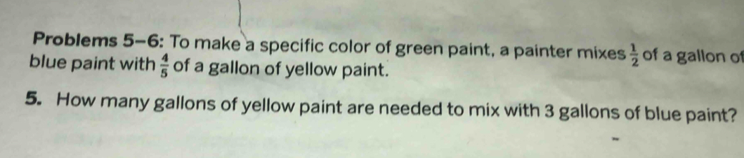 Problems 5-6: To make a specific color of green paint, a painter mixes  1/2  of a gallon of 
blue paint with  4/5  of a gallon of yellow paint. 
5. How many gallons of yellow paint are needed to mix with 3 gallons of blue paint?