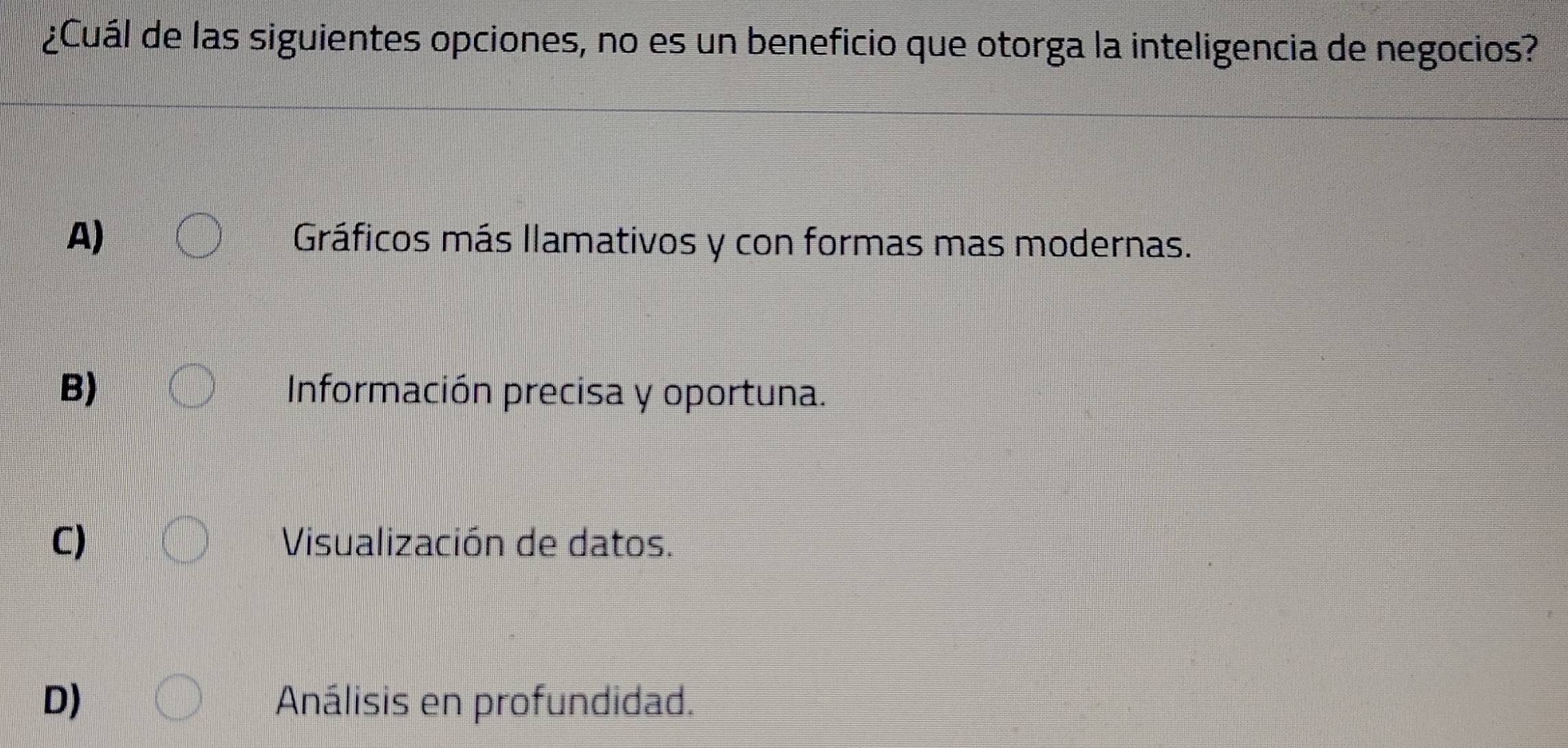 ¿Cuál de las siguientes opciones, no es un beneficio que otorga la inteligencia de negocios?
A) Gráficos más llamativos y con formas mas modernas.
B) Información precisa y oportuna.
C) Visualización de datos.
D) Análisis en profundidad.