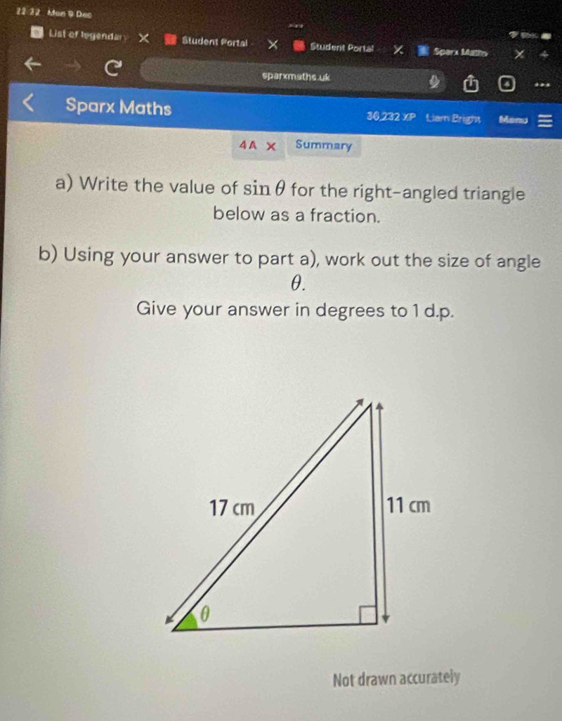 22 32 Mon 9 Dec 
List of legendary X Student Portal Student Portal Sparx Mathn 
sparxmaths.uk 
Sparx Maths 30,232 XP Liam Bright Menu 
4 A Summary 
a) Write the value of sinθ for the right-angled triangle 
below as a fraction. 
b) Using your answer to part a), work out the size of angle
θ. 
Give your answer in degrees to 1 d.p. 
Not drawn accurately