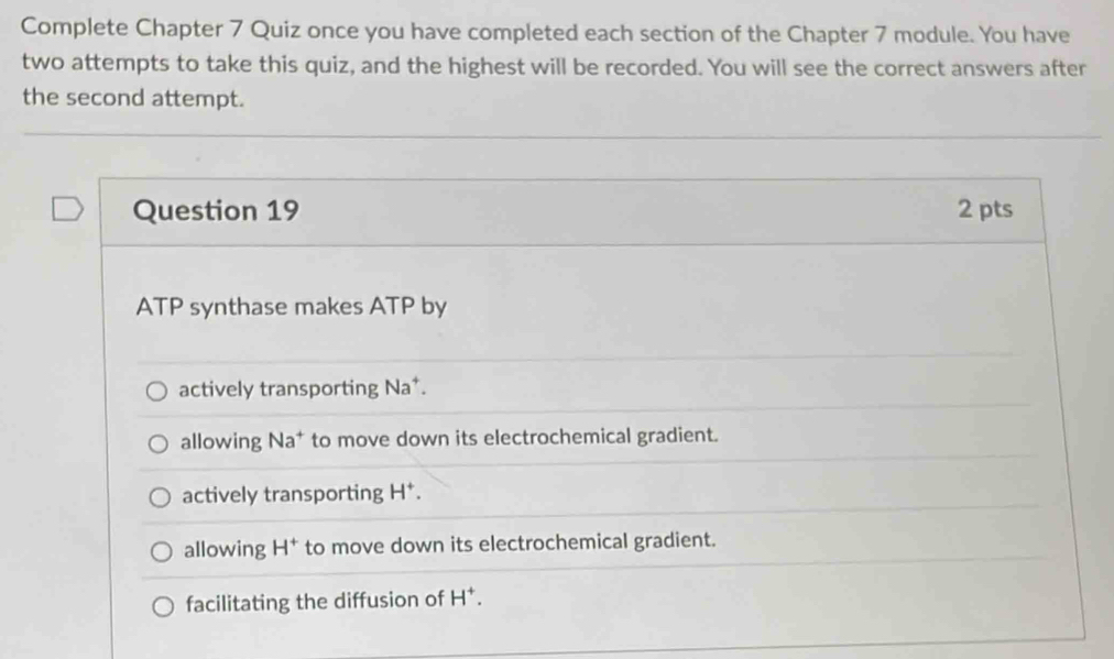 Complete Chapter 7 Quiz once you have completed each section of the Chapter 7 module. You have
two attempts to take this quiz, and the highest will be recorded. You will see the correct answers after
the second attempt.
Question 19 2 pts
ATP synthase makes ATP by
actively transporting Na^+.
allowing Na^+ to move down its electrochemical gradient.
actively transporting H^+.
allowing H^+ to move down its electrochemical gradient.
facilitating the diffusion of H^+.