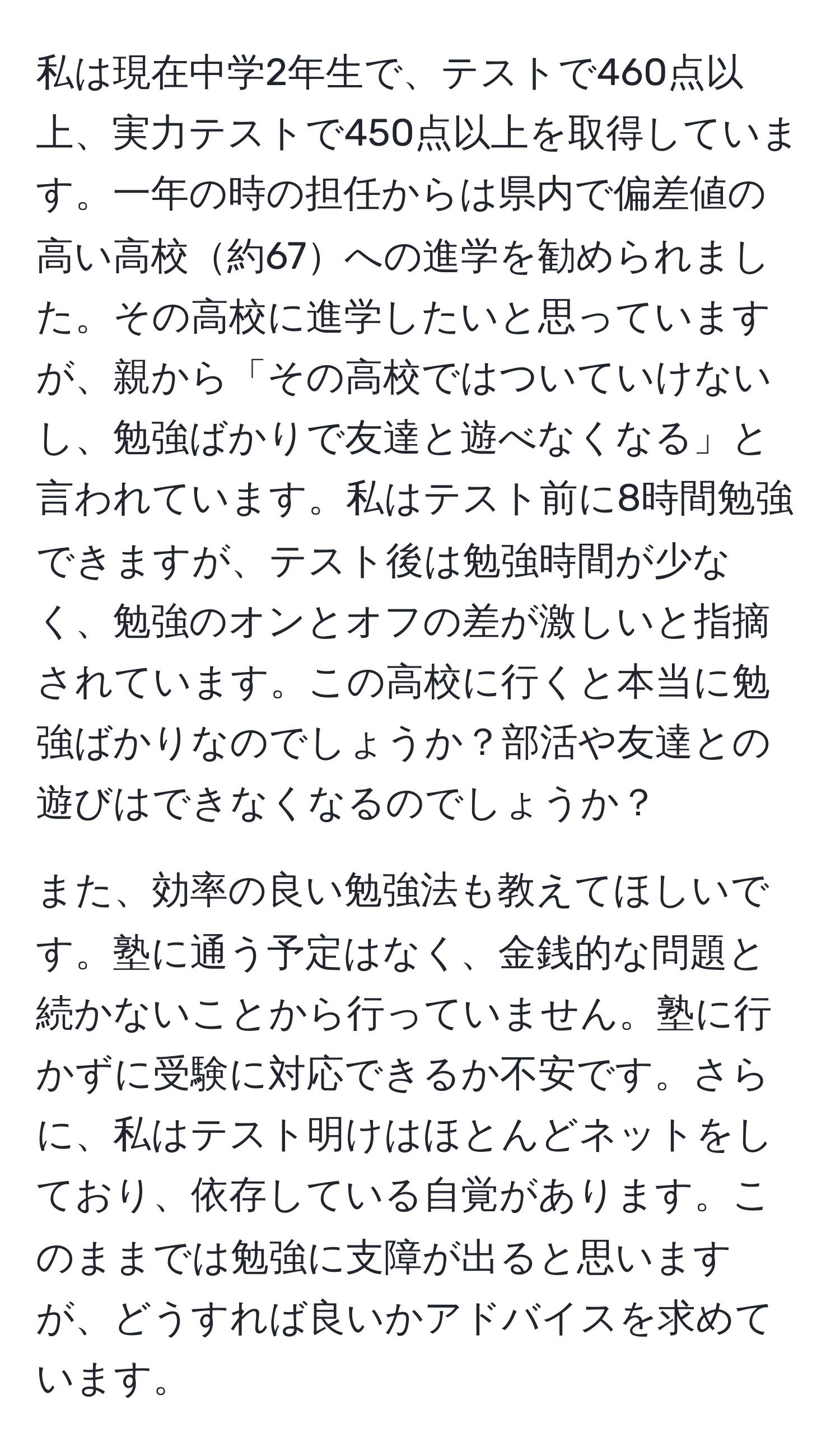 私は現在中学2年生で、テストで460点以上、実力テストで450点以上を取得しています。一年の時の担任からは県内で偏差値の高い高校約67への進学を勧められました。その高校に進学したいと思っていますが、親から「その高校ではついていけないし、勉強ばかりで友達と遊べなくなる」と言われています。私はテスト前に8時間勉強できますが、テスト後は勉強時間が少なく、勉強のオンとオフの差が激しいと指摘されています。この高校に行くと本当に勉強ばかりなのでしょうか？部活や友達との遊びはできなくなるのでしょうか？

また、効率の良い勉強法も教えてほしいです。塾に通う予定はなく、金銭的な問題と続かないことから行っていません。塾に行かずに受験に対応できるか不安です。さらに、私はテスト明けはほとんどネットをしており、依存している自覚があります。このままでは勉強に支障が出ると思いますが、どうすれば良いかアドバイスを求めています。