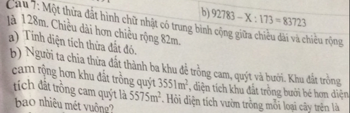 92783-X:173=83723
Cau 7: Một thừa đất hình chữ nhật có trung bình cộng giữa chiều dài và chiều rộng 
Jà 128m. Chiều dài hơn chiều rộng 82m. 
a) Tính diện tích thừa đất đó. 
b) Người ta chia thừa đất thành ba khu đề trồng cam, quýt và bưới. Khu đất trồng 
cam rộng hơn khu đất trồng quýt 3551m^2 , diện tích khu đất trồng bưởi bé hơn diện 
tích đất trồng cam quýt là 5575m^2. Hồi diện tích vườn trồng mỗi loại cây trên là 
bao nhiêu mét vuông