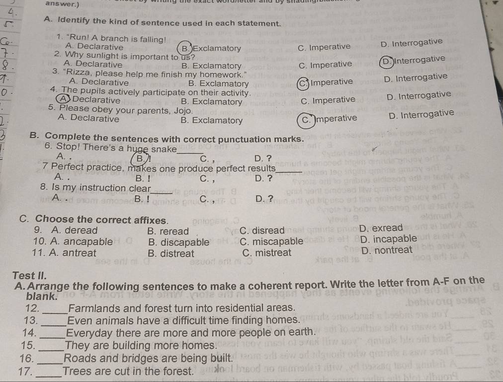 answer.)
A. Identify the kind of sentence used in each statement.
1. “Run! A branch is falling!
A. Declarative B. Exclamatory C. Imperative D. Interrogative
2. Why sunlight is important to us?
A. Declarative B. Exclamatory C. Imperative
D Interrogative
3. “Rizza, please help me finish my homework.”
A. Declarative B. Exclamatory C Imperative
D. Interrogative
4. The pupils actively participate on their activity.
A Declarative B. Exclamatory C. Imperative D. Interrogative
5. Please obey your parents, Jojo.
A. Declarative B. Exclamatory C. Imperative D. Interrogative
B. Complete the sentences with correct punctuation marks.
6. Stop! There's a huge snake_
A. . B. C. , D. ?
7 Perfect practice, makes one produce perfect results_
A. . B. ! C. , D. ?
_
8. Is my instruction clear
A. . B. ! C. , D. ?
C. Choose the correct affixes.
9. A. deread B. reread C. disread D. exread
10. A. ancapable B. discapable C. miscapable D. incapable
11. A. antreat B. distreat C. mistreat D. nontreat
Test II.
A. Arrange the following sentences to make a coherent report. Write the letter from A-F on the
blank.
12._ Farmlands and forest turn into residential areas.
13. _Even animals have a difficult time finding homes.
14. _Everyday there are more and more people on earth.
15. _They are building more homes.
16. _Roads and bridges are being built.
17. _Trees are cut in the forest.