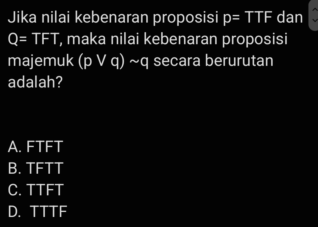 Jika nilai kebenaran proposisi p=TTF dan
Q=TFT , maka nilai kebenaran proposisi
majemuk (pvee q)sim q secara berurutan
adalah?
A. FTFT
B. TFTT
C. TTFT
D. TTTF