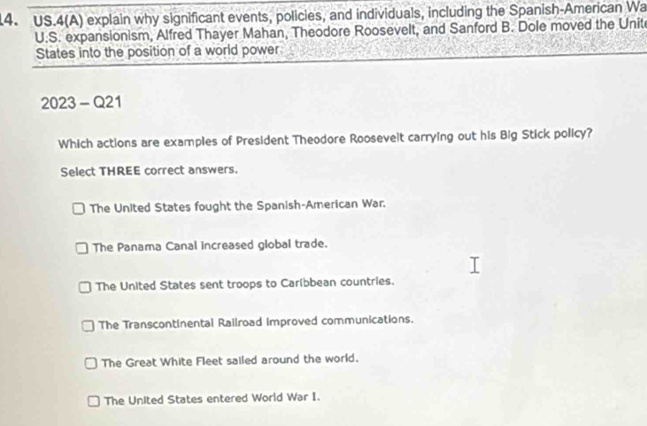 US.4(A) explain why significant events, policies, and individuals, including the Spanish-American Wa
U.S. expansionism, Alfred Thayer Mahan, Theodore Roosevelt, and Sanford B. Dole moved the Unit
States into the position of a world power
2023 - Q21
Which actions are examples of President Theodore Roosevelt carrying out his Big Stick policy?
Select THREE correct answers.
The United States fought the Spanish-American War.
The Panama Canal increased global trade.
The United States sent troops to Caribbean countries.
The Transcontinental Railroad improved communications.
The Great White Fleet sailed around the world.
The United States entered World War I.