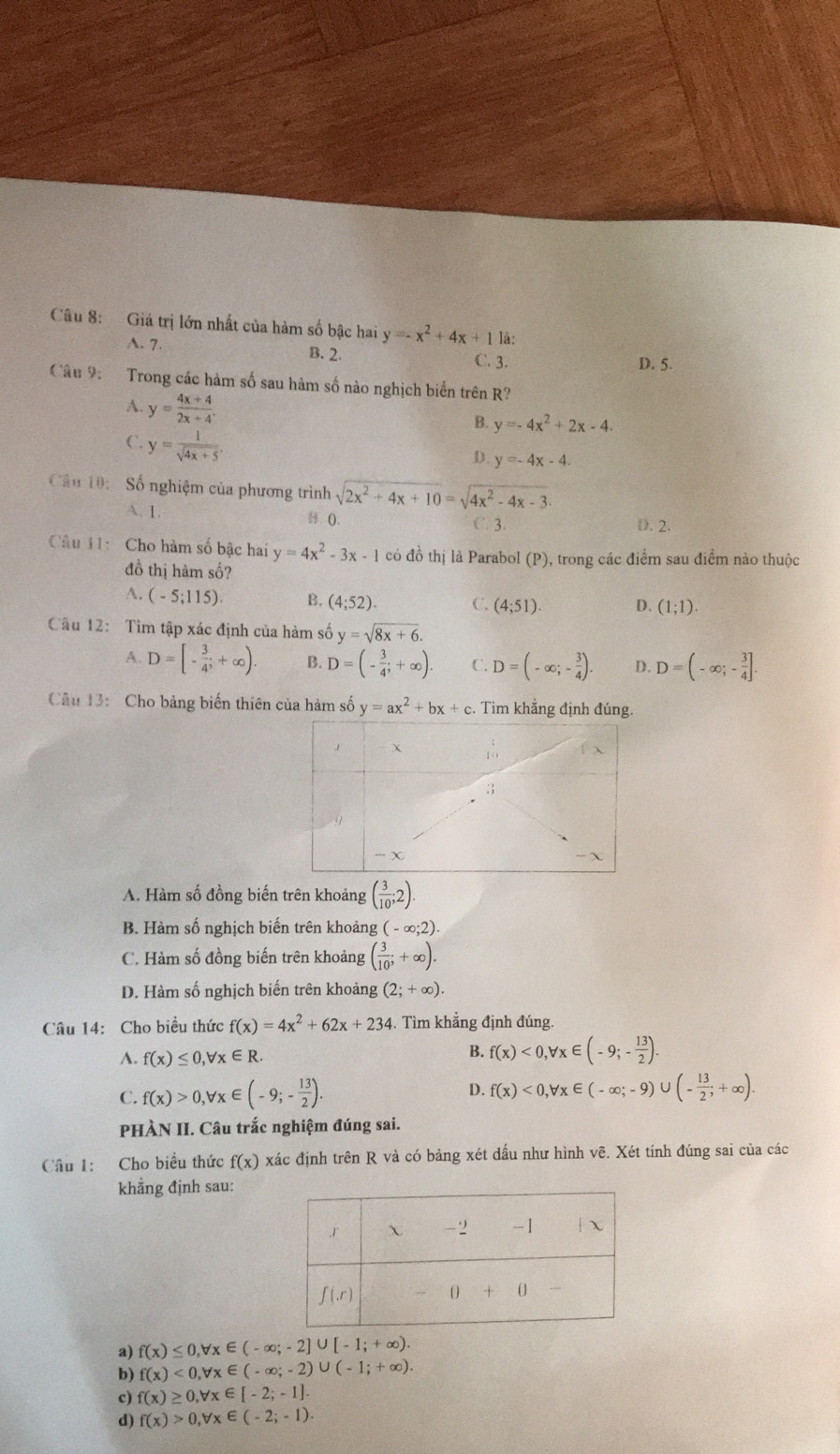 Giá trị lớn nhất của hàm số bậc hai y=-x^2+4x+1 là:
A. 7. B. 2. D. 5.
C. 3.
Câu 9:   Trong các hàm số sau hàm số nào nghịch biển trên R?
A. y= (4x+4)/2x+4 .
B. y=-4x^2+2x-4.
C. y= 1/sqrt(4x+5) .
D. y=-4x-4.
Câu 10:  Số nghiệm của phương trình sqrt(2x^2+4x+10)=sqrt(4x^2-4x-3)
A. 1. (). C. 3. D. 2.
Câu 11: Cho hàm số bậc hai y=4x^2-3x-1 có đồ thị là Parabol (P), trong các điểm sau điểm nào thuộc
đồ thị hàm số?
A. (-5;115) B. (4;52). C. (4;51) D. (1;1).
Câu 12: Tìm tập xác định của hàm số y=sqrt(8x+6).
D=[- 3/4 ;+∈fty ). B. D=(- 3/4 ;+∈fty ). C. D=(-∈fty ;- 3/4 ). D. D=(-∈fty ;- 3/4 ].
Câu 13:  Cho bảng biến thiên của hàm số y=ax^2+bx+c. Tìm khẳng định đúng.
A. Hàm số đồng biến trên khoảng ( 3/10 ;2).
B. Hàm số nghịch biến trên khoảng (-∈fty ;2).
C. Hàm số đồng biến trên khoảng ( 3/10 ;+∈fty ).
D. Hàm số nghịch biến trên khoảng (2;+∈fty ).
Câu 14: Cho biều thức f(x)=4x^2+62x+234 4. Tìm khẳng định đúng.
A. f(x)≤ 0,forall x∈ R.
B. f(x)<0,forall x∈ (-9;- 13/2 ).
C. f(x)>0,forall x∈ (-9;- 13/2 ). D. f(x)<0,forall x∈ (-∈fty ;-9)∪ (- 13/2 ;+∈fty ).
PHÀN II. Câu trắc nghiệm đúng sai.
Câu 1: Cho biểu thức f(x) xác định trên R và có bảng xét dầu như hình vẽ. Xét tính đúng sai của các
khẳng định sau:
a) f(x)≤ 0,forall x∈ (-∈fty ;-2]∪ [-1;+∈fty ).
b) f(x)<0,forall x∈ (-∈fty ;-2)∪ (-1;+∈fty ).
c) f(x)≥ 0,forall x∈ [-2;-1].
d) f(x)>0,forall x∈ (-2;-1).