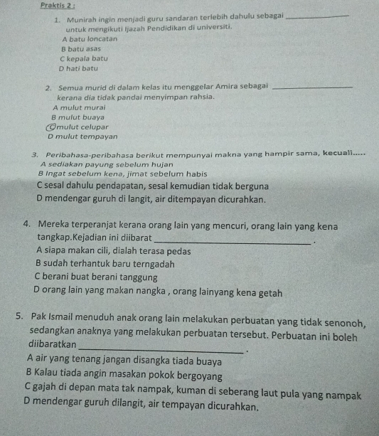 Praktis 2 :
1. Munirah ingin menjadi guru sandaran terlebih dahulu sebagai_
untuk mengikuti Ijazah Pendidikan di universiti.
A batu loncatan
B batu asas
C kepala batu
D hati batu
2. Semua murid di dalam kelas itu menggelar Amira sebagai_
kerana dia tidak pandai menyimpan rahsia.
A mulut murai
B mulut buaya
Omulut celupar
D mulut tempayan
3. Peribahasa-peribahasa berikut mempunyai makna yang hampir sama, kecuali.....
A sediakan payung sebelum hujan
B Ingat sebelum kena, jimat sebelum habis
C sesal dahulu pendapatan, sesal kemudian tidak berguna
D mendengar guruh di langit, air ditempayan dicurahkan.
4. Mereka terperanjat kerana orang lain yang mencuri, orang lain yang kena
tangkap.Kejadian ini diibarat
_.
A siapa makan cili, dialah terasa pedas
B sudah terhantuk baru terngadah
C berani buat berani tanggung
D orang lain yang makan nangka , orang lainyang kena getah
5. Pak Ismail menuduh anak orang lain melakukan perbuatan yang tidak senonoh,
sedangkan anaknya yang melakukan perbuatan tersebut. Perbuatan ini boleh
_
diibaratkan
.
A air yang tenang jangan disangka tiada buaya
B Kalau tiada angin masakan pokok bergoyang
C gajah di depan mata tak nampak, kuman di seberang laut pula yang nampak
D mendengar guruh dilangit, air tempayan dicurahkan.