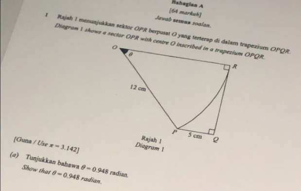 Bahagian A 
[64 markah] 
Jawab semun soalan. 
t Rajah 1 menunjukkan sektor OPR berpusat O yang terterap di dalam trapeziurn OPQR
[Guna / Use π =3.142]
(σ) Tunjukkan bahawa θ =0.948 radian. 
Show that θ =0.948 radian.