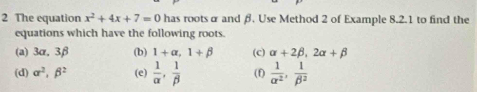 The equation x^2+4x+7=0 has roots α and β, Use Method 2 of Example 8.2.1 to find the 
equations which have the following roots. 
(a) 3α, 3β (b) 1+alpha , 1+beta (c) alpha +2beta , 2alpha +beta
(d) alpha^2, beta^2 (e)  1/alpha  ,  1/beta   (f)  1/alpha^2 ,  1/beta^2 