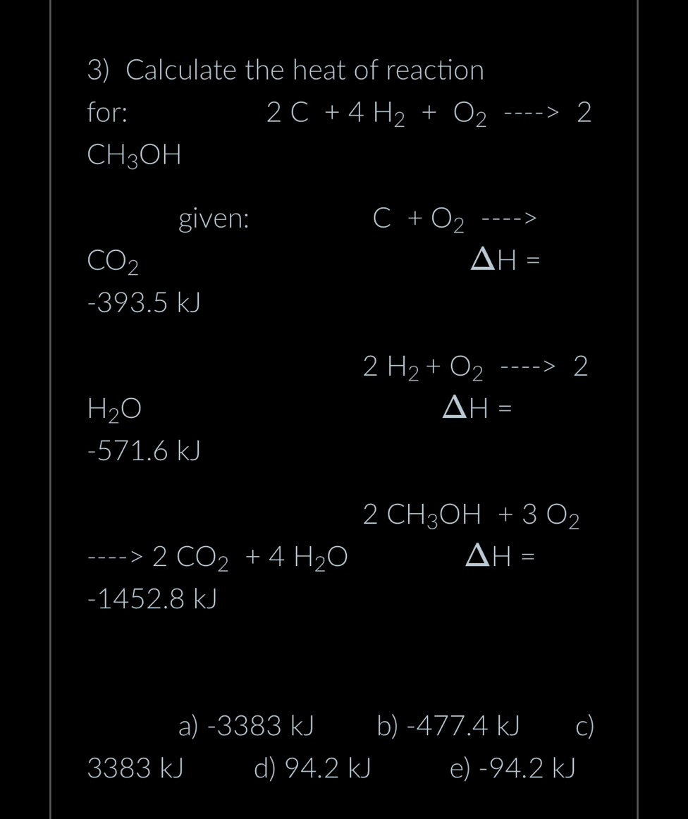 Calculate the heat of reaction
for: 2C+4H_2+O_2--to 2
CH_3OH
given: C+O_2--->
CO_2
△ H=
-393.5 kJ
2H_2+O_2--->2
H_2O
△ H=
-571.6 kJ
2CH_3OH+3O_2
2CO_2+4H_2O
△ H=
-1452.8 kJ
a) -3383 kJ b) -477.4 kJ c)
3383 kJ d) 94.2 kJ e) -94.2 kJ