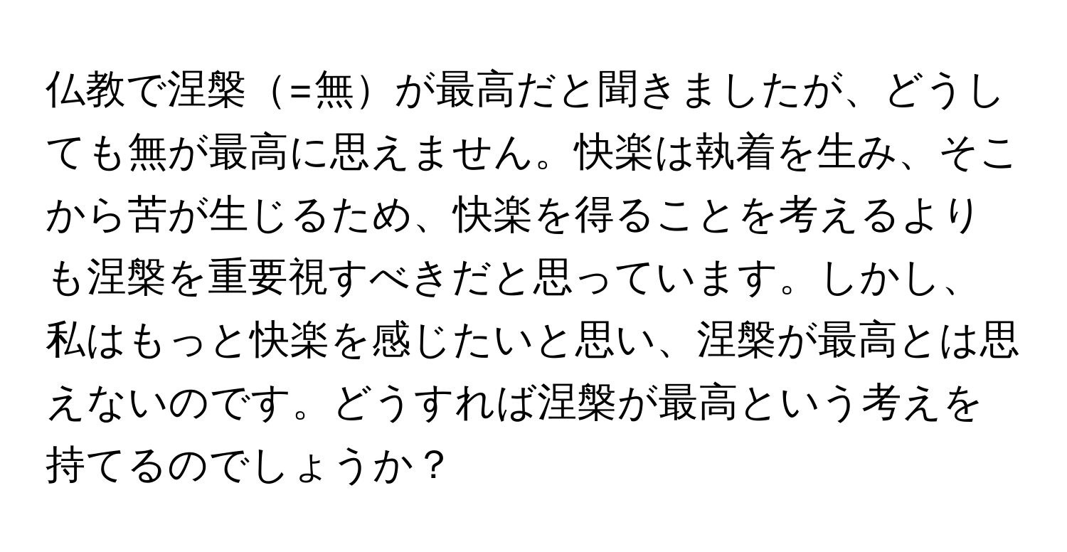 仏教で涅槃=無が最高だと聞きましたが、どうしても無が最高に思えません。快楽は執着を生み、そこから苦が生じるため、快楽を得ることを考えるよりも涅槃を重要視すべきだと思っています。しかし、私はもっと快楽を感じたいと思い、涅槃が最高とは思えないのです。どうすれば涅槃が最高という考えを持てるのでしょうか？