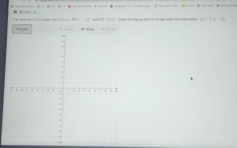 idua s Proire 5Meth Solver Cers. Classes● aoud Wack ● f60 a ma tr f 
Loten 
The vertices of a triangle are L(0,1), M(1,-2) , and N(-2,1). Drw the figure and its image after the translation (x-3,y-4). 
Polygon * Undo Redo × Reset 
-30