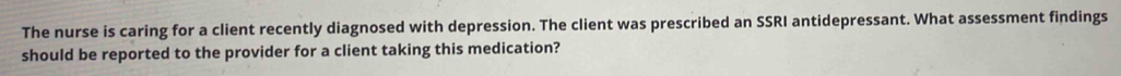 The nurse is caring for a client recently diagnosed with depression. The client was prescribed an SSRI antidepressant. What assessment findings 
should be reported to the provider for a client taking this medication?