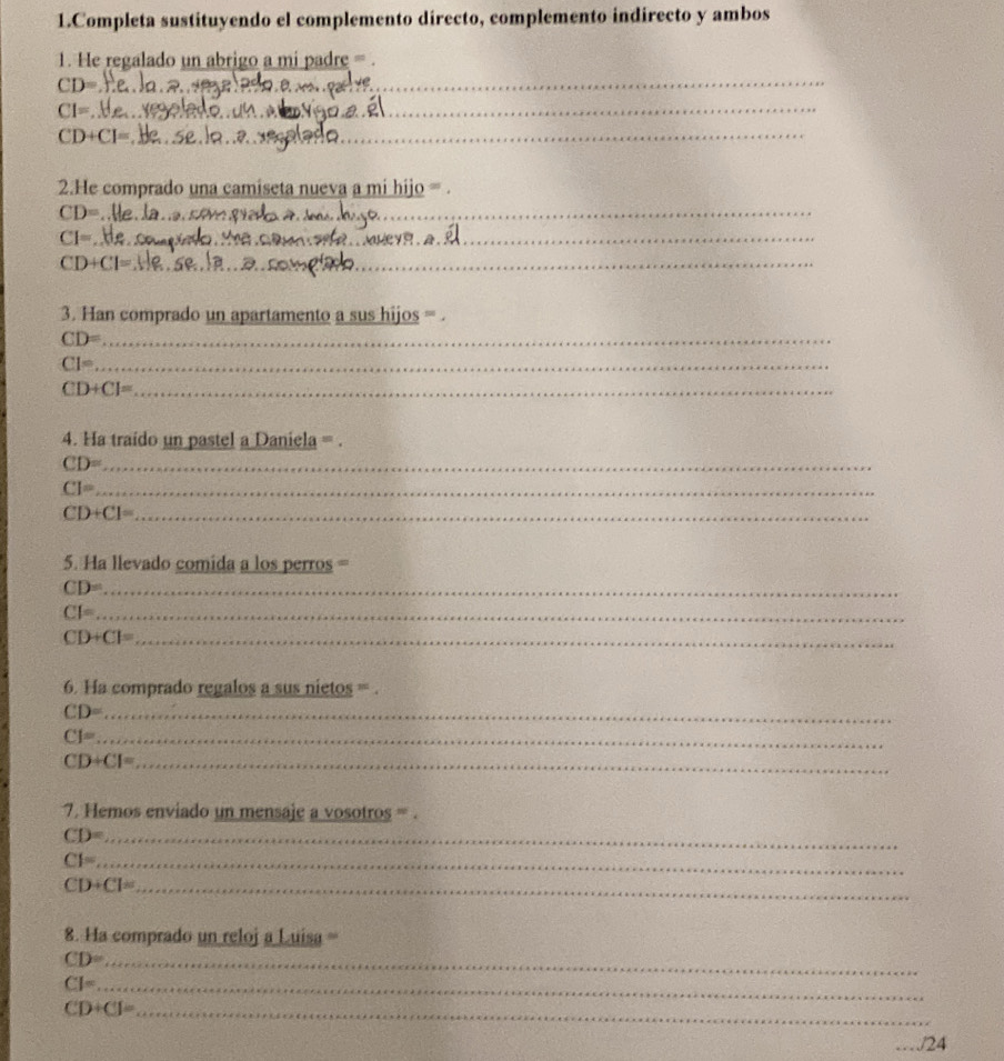 Completa sustituyendo el complemento directo, complemento indirecto y ambos 
1. He regalado un abrigo a mi padre = 
_ CD=
_ CI=
_ CD+CI=
2.He comprado una camiseta nueva a mi hijo =
CD= _
CI= _ 
_ 
_ CD+CI=
3. Han comprado un apartamento a sus hijos = .
CD= _
CI= _ 
_ CD+CI=
4. Ha traido un pastel a Daniela = . 
_ CD=
_ CI=
_ CD+C1=
5. Ha llevado comida a los perros = 
_ CD=
_ CI=
_ CD+CI=
6. Ha comprado regalos a sus nietos = . 
_ CD=
_ CI=
_ CD+CI=
7. Hemos enviado un mensaje a vosotros = . 
_ CD=
_ CF=
CD+Cl= _ 
8. Ha comprado un reloj a Luisa =
CD= _
CJ= _
CD+CJ= _ 
_./24