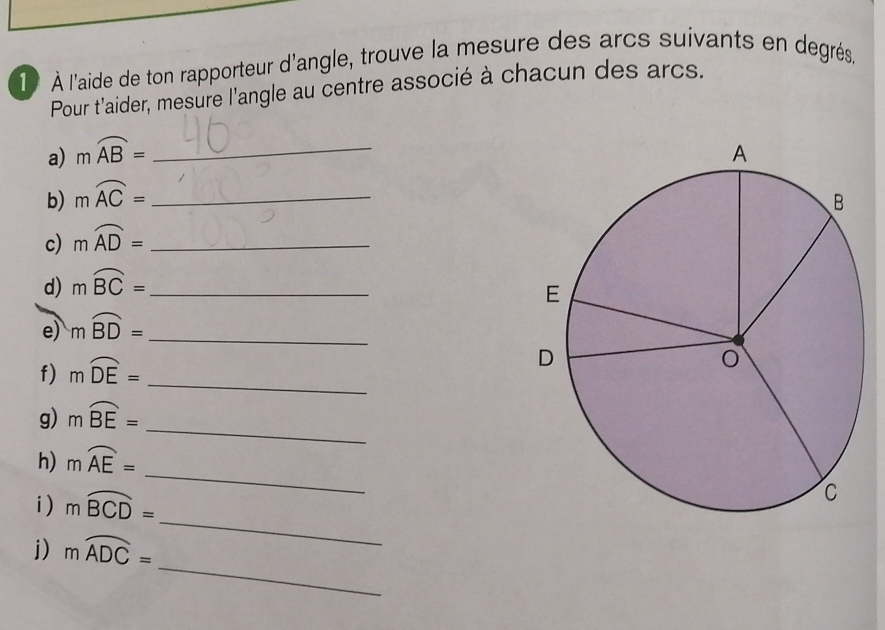 1 À l'aide de ton rapporteur d'angle, trouve la mesure des arcs suivants en dégrés, 
Pour t'aider, mesure l'angle au centre associé à chacun des arcs. 
a) mwidehat AB= _ 
b) mwidehat AC= _ 
c) mwidehat AD= _ 
d) mwidehat BC=
e) mwidehat BD= __ 
f) mwidehat DE=
_ 
_ 
g) mwidehat BE=
_ 
h) mwidehat AE=
_ 
i) moverline BCD=
_ 
j) mwidehat ADC=