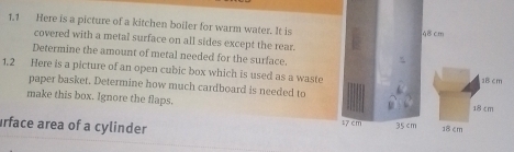 1,1 Here is a picture of a kitchen boiler for warm water. It is 48 cm
covered with a metal surface on all sides except the rear. 
Determine the amount of metal needed for the surface. aBcm
1.2 Here is a picture of an open cubic box which is used as a waste 
paper basket. Determine how much cardboard is needed to 
make this box. Ignore the flaps. 18 cm
rface area of a cylinder t7 cm 35 cm
18 cm