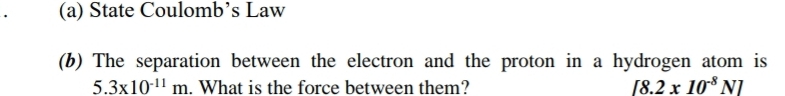 (a) State Coulomb’s Law
(b) The separation between the electron and the proton in a hydrogen atom is
5.3* 10^(-11)m. What is the force between them? [8.2x10^(-8)N]