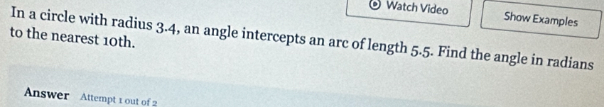 Watch Video Show Examples 
to the nearest 10th. 
In a circle with radius 3.4, an angle intercepts an arc of length 5.5. Find the angle in radians 
Answer Attempt 1 out of 2