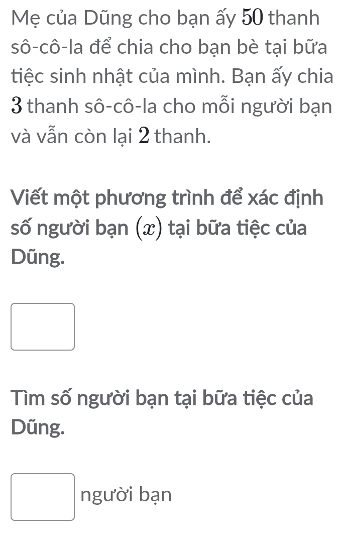 Mẹ của Dũng cho bạn ấy 50 thanh 
sô-cô-la để chia cho bạn bè tại bữa 
tiệc sinh nhật của mình. Bạn ấy chia
3 thanh sô-cô-la cho mỗi người bạn 
và vẫn còn lại 2 thanh. 
Viết một phương trình để xác định 
số người bạn (x) tại bữa tiệc của 
Düng. 
□ 
Tìm số người bạn tại bữa tiệc của 
Dũng. 
□ người bạn