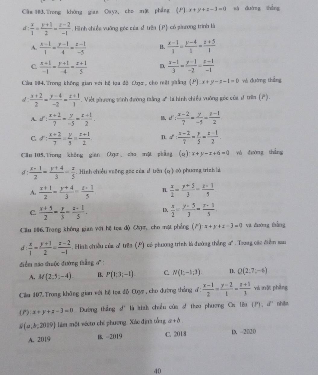 Trong không gian Oxyz, cho mặt phẳng (P): x+y+z-3=0 và đường thắng
d :  x/1 = (y+1)/2 = (z-2)/-1 . Hình chiếu vuông góc của đ trên (P) có phương trình là
A.  (x-1)/1 = (y-1)/4 = (z-1)/-5   (x-1)/1 = (y-4)/1 = (z+5)/1 
B.
C.  (x+1)/-1 = (y+1)/-4 = (z+1)/5   (x-1)/3 = (y-1)/-2 = (z-1)/-1 
D.
Câu 104. Trong không gian với hệ tọa độ Oxyz , cho mặt phẳng (P): :x+y-z-1=0 và đường thẳng
d:  (x+2)/2 = (y-4)/-2 = (z+1)/1 . Viết phương trình đường thẳng d' là hình chiếu vuông góc của d trên (P).
A. d': (x+2)/7 = y/-5 = (z+1)/2 . d': (x-2)/7 = y/-5 = (z-1)/2 .
B.
C. d': (x+2)/7 = y/5 = (z+1)/2 . d': (x-2)/7 = y/5 = (z-1)/2 .
D.
Câu 105.Trong không gian Oxyz , cho mặt phẳng (α) l:x+y-z+6=0 và đường thắng
d :  (x-1)/2 = (y+4)/3 = z/5 . Hình chiếu vuông góc của đ trên (α) có phương trình là
B.
A.  (x+1)/2 = (y+4)/3 = (z-1)/5 .  x/2 = (y+5)/3 = (z-1)/5 .
C.  (x+5)/2 = y/3 = (z-1)/5 .  x/2 = (y-5)/3 = (z-1)/5 .
D.
Câu 106.Trong không gian với hệ tọa độ Oxyz, cho mặt phẳng (P): x+y+z-3=0 và đường thẳng
d:  x/1 = (y+1)/2 = (z-2)/-1 . Hình chiếu của đ trên (P) có phương trình là đường thẳng d'. Trong các điểm sau
điểm nào thuộc đường thẳng d' :
A. M(2;5;-4). B. P(1;3;-1). C. N(1;-1;3). D. Q(2;7;-6).
Câu 107. Trong không gian với hệ tọa độ Oxyz , cho đường thẳng đ :  (x-1)/2 = (y-2)/1 = (z+1)/3  và mặt phẳng
(P ):x+y+z-3=0. Đường thẳng d' là hình chiếu của ♂ theo phương Ox lên (P); d' nhận
2 (a;b;2019) làm một véctơ chỉ phương. Xác định tổng a+b.
A. 2019 B. -2019
C. 2018 D. -2020
40