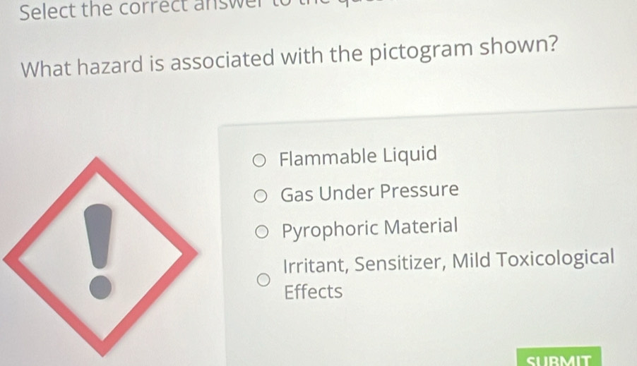 Select the correct answer 
What hazard is associated with the pictogram shown?
Flammable Liquid
Gas Under Pressure
Pyrophoric Material
Irritant, Sensitizer, Mild Toxicological
Effects
SUBMIT