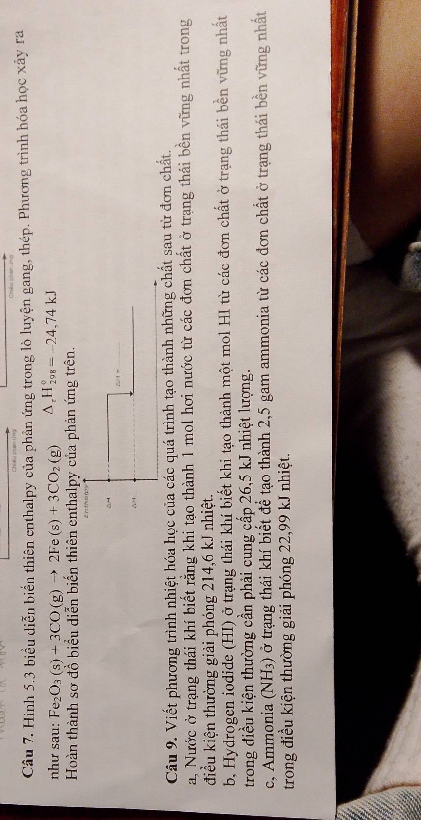 Hình 5.3 biểu diễn biến thiên enthalpy của phản ứng trong lò luyện gang, thép. Phương trình hóa học xảy ra 
như sau: Fe_2O_3(s)+3CO(g)to 2Fe(s)+3CO_2(g) △ _rH_(298)°=-24,74kJ
Hoàn thành sơ đồ biểu diễn biến thiên enthalpy của phản ứng trên. 
△H 
△4 
Câu 9. Viết phương trình nhiệt hóa học của các quá trình tạo thành những chất sau từ đơn chất. 
a, Nước ở trạng thái khí biết rằng khi tạo thành 1 mol hơi nước từ các đơn chất ở trạng thái bền vững nhất trong 
điều kiện thường giải phóng 214, 6 kJ nhiệt. 
b, Hydrogen iodide (HI) ở trạng thái khí biết khi tạo thành một mol HI từ các đơn chất ở trạng thái bền vững nhất 
trong điều kiện thường cần phải cung cấp 26,5 kJ nhiệt lượng. 
c, Ammonia (NH₃) ở trạng thái khí biết để tạo thành 2, 5 gam ammonia từ các đơn chất ở trạng thái bền vững nhất 
trong điều kiện thường giải phóng 22,99 kJ nhiệt.