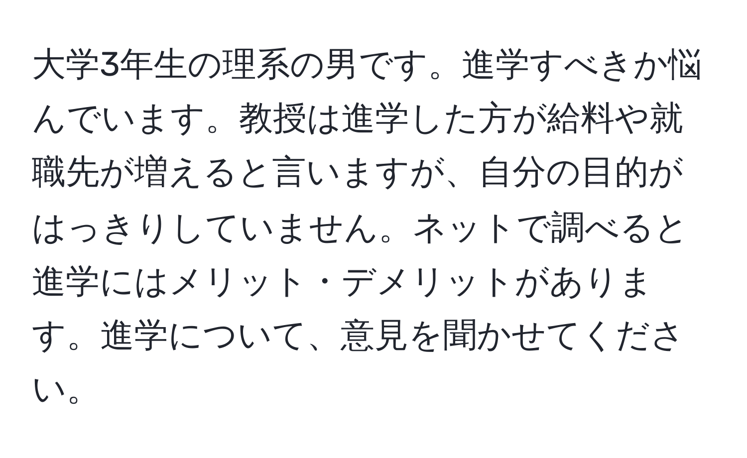 大学3年生の理系の男です。進学すべきか悩んでいます。教授は進学した方が給料や就職先が増えると言いますが、自分の目的がはっきりしていません。ネットで調べると進学にはメリット・デメリットがあります。進学について、意見を聞かせてください。