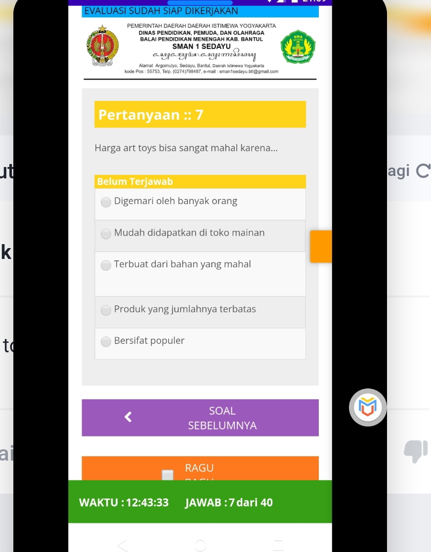 EVALUASI SUDAH SIAP DIKERJAKAN
PEMERINTAH DAERAH DAERAH ISTIMEWA YOGYAKARTA
DINAS PENDIDIKAN. PEMUDA. DAN OLAHRAGA
BALAI PENDIDIKAN MENENGAH KAB. BANTUL
SMAN 1 SEDAYU
cayeeyía cog:máy
Alamat Argomulyo, Sedayu, Bantul, Daerah Istimewa Yogyakarta
kode Pos : 55753, Telp. (0274)798487, e-mail : sman1sedayu.bt|@gmail.com
Pertanyaan :: 7
Harga art toys bisa sangat mahal karena...
ut agi C
Belum Terjawab
Digemari oleh banyak orang
Mudah didapatkan di toko mainan
k
Terbuat dari bahan yang mahal
Produk yang jumlahnya terbatas
to
Bersifat populer
SOAL
SEBELUMNYA
ail
RAGU
WAKTU : 12:43:33 JAWAB : 7 dari 40