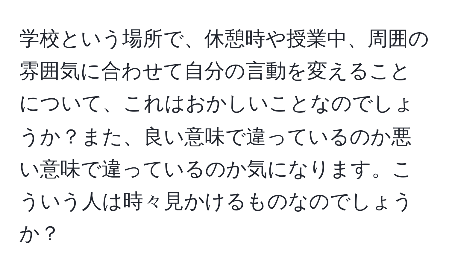 学校という場所で、休憩時や授業中、周囲の雰囲気に合わせて自分の言動を変えることについて、これはおかしいことなのでしょうか？また、良い意味で違っているのか悪い意味で違っているのか気になります。こういう人は時々見かけるものなのでしょうか？