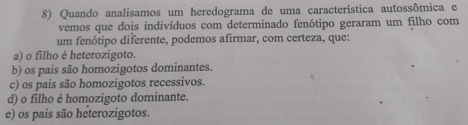 Quando analisamos um heredograma de uma característica autossômica e
vemos que dois indivíduos com determinado fenótipo geraram um filho com
um fenótipo diferente, podemos afirmar, com certeza, que:
a) o filho é heterozigoto.
b) os pais são homozigotos dominantes.
c) os pais são homozigotos recessivos.
d) o filho é homozigoto dominante.
e) os pais são heterozigotos.